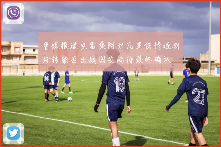 鲁媒报道克雷桑阿尔瓦罗伤情逐渐好转能否出战国安尚待最终确认